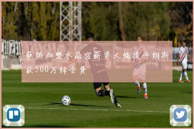 萨热加盟水晶宫薪资大幅提升朗斯获500万转会费