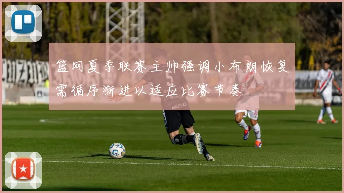 篮网夏季联赛主帅强调小布朗恢复需循序渐进以适应比赛节奏