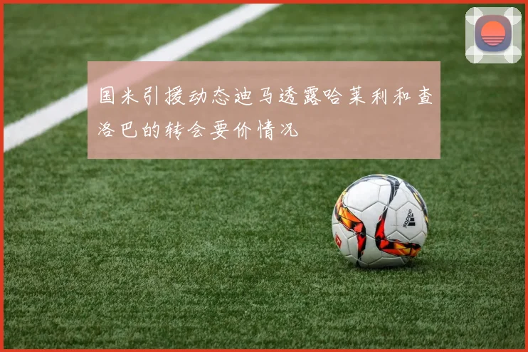 国米引援动态迪马透露哈莱利和查洛巴的转会要价情况