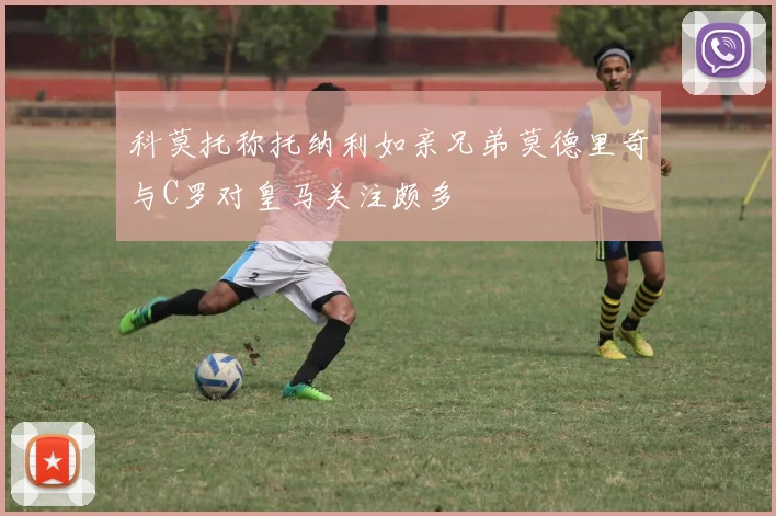 科莫托称托纳利如亲兄弟莫德里奇与C罗对皇马关注颇多