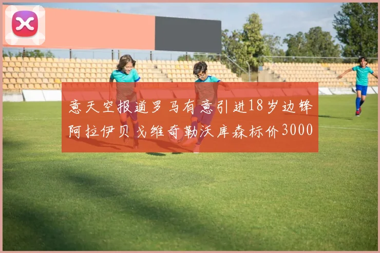 意天空报道罗马有意引进18岁边锋阿拉伊贝戈维奇勒沃库森标价3000万欧元