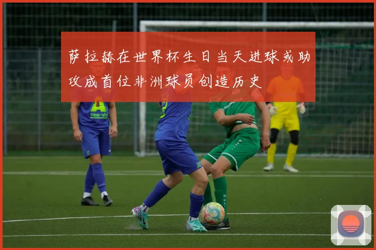 萨拉赫在世界杯生日当天进球或助攻成首位非洲球员创造历史
