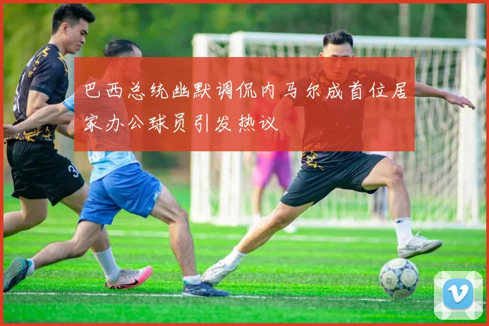 巴西总统幽默调侃内马尔成首位居家办公球员引发热议
