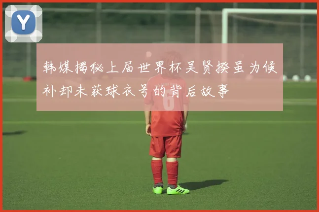 韩媒揭秘上届世界杯吴贤揆虽为候补却未获球衣号的背后故事