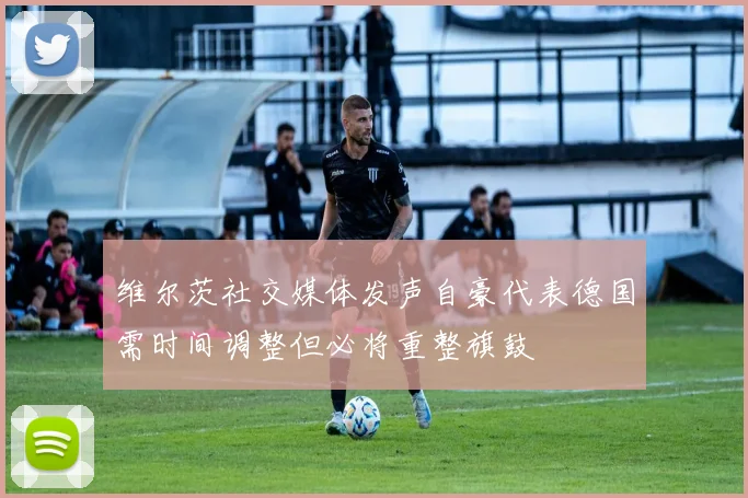 维尔茨社交媒体发声自豪代表德国需时间调整但必将重整旗鼓